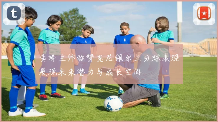 黄蜂主帅称赞克尼佩尔三分球表现展现未来潜力与成长空间