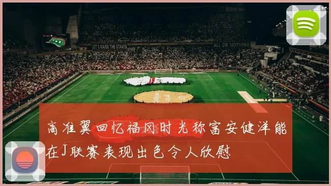 高准翼回忆福冈时光称富安健洋能在J联赛表现出色令人欣慰