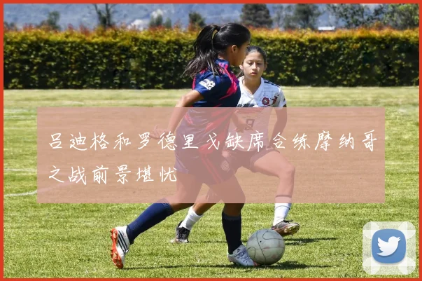吕迪格和罗德里戈缺席合练摩纳哥之战前景堪忧