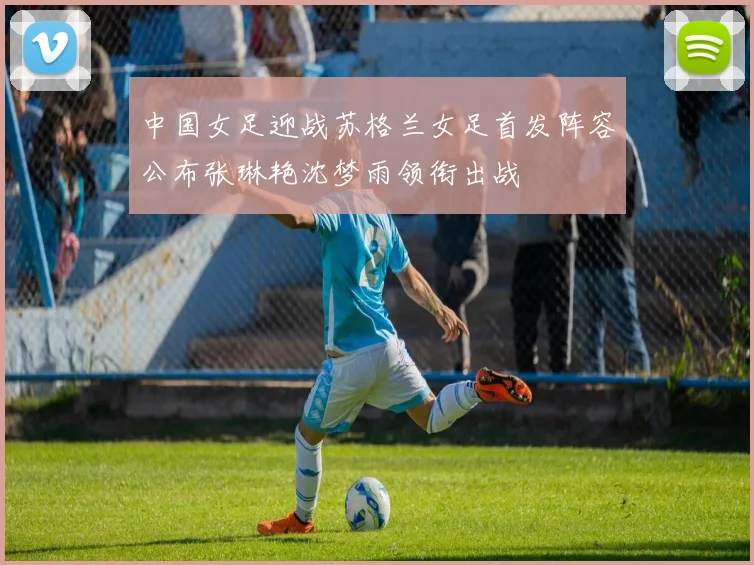 中国女足迎战苏格兰女足首发阵容公布张琳艳沈梦雨领衔出战