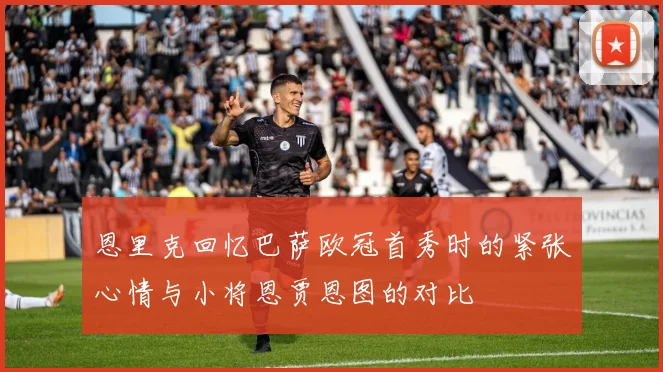恩里克回忆巴萨欧冠首秀时的紧张心情与小将恩贾恩图的对比