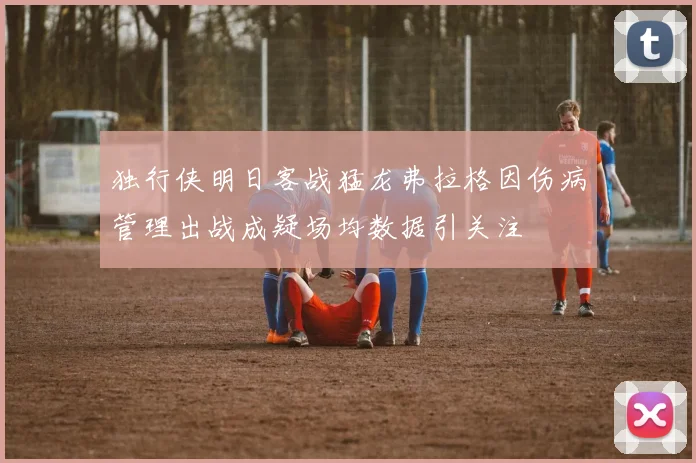 独行侠明日客战猛龙弗拉格因伤病管理出战成疑场均数据引关注
