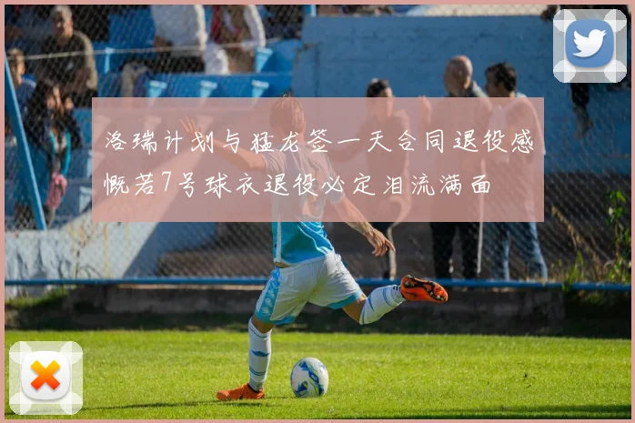 洛瑞计划与猛龙签一天合同退役感慨若7号球衣退役必定泪流满面