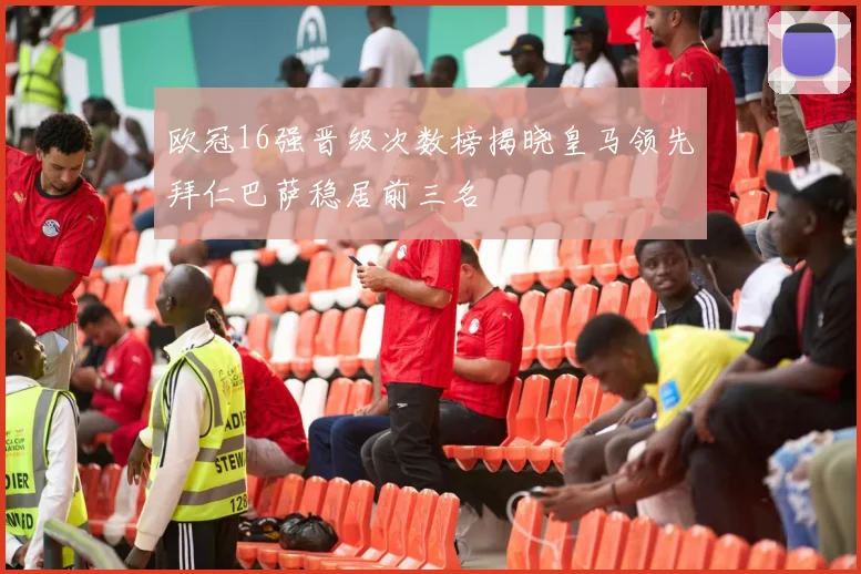欧冠16强晋级次数榜揭晓皇马领先拜仁巴萨稳居前三名