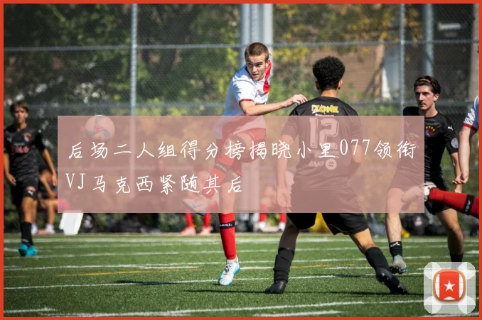后场二人组得分榜揭晓小里077领衔VJ马克西紧随其后