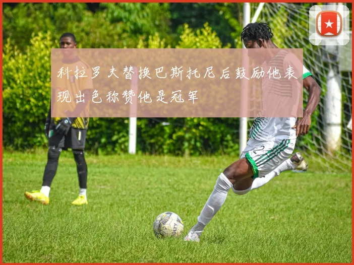 科拉罗夫替换巴斯托尼后鼓励他表现出色称赞他是冠军