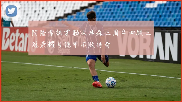阿隆索执掌勒沃库森三周年回顾三冠荣耀与德甲不败传奇