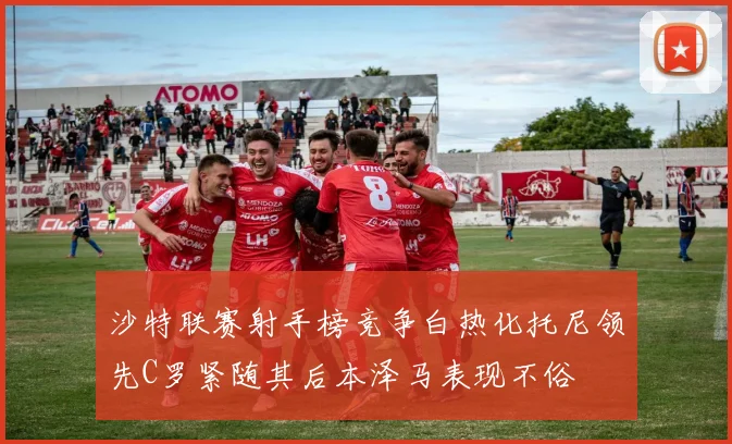 沙特联赛射手榜竞争白热化托尼领先C罗紧随其后本泽马表现不俗