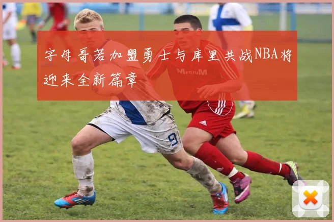 字母哥若加盟勇士与库里共战NBA将迎来全新篇章