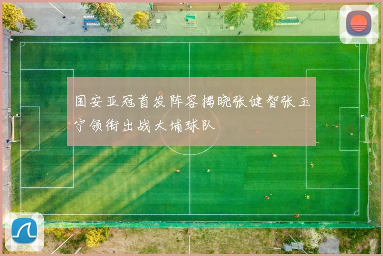 国安亚冠首发阵容揭晓张健智张玉宁领衔出战大埔球队