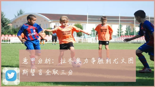 意甲分析：拉齐奥力争胜利尤文图斯誓言全取三分