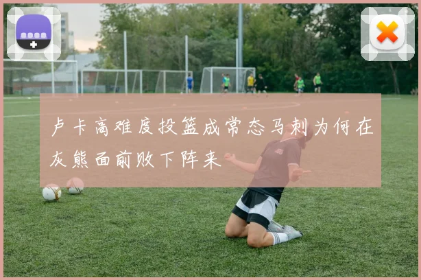 卢卡高难度投篮成常态马刺为何在灰熊面前败下阵来