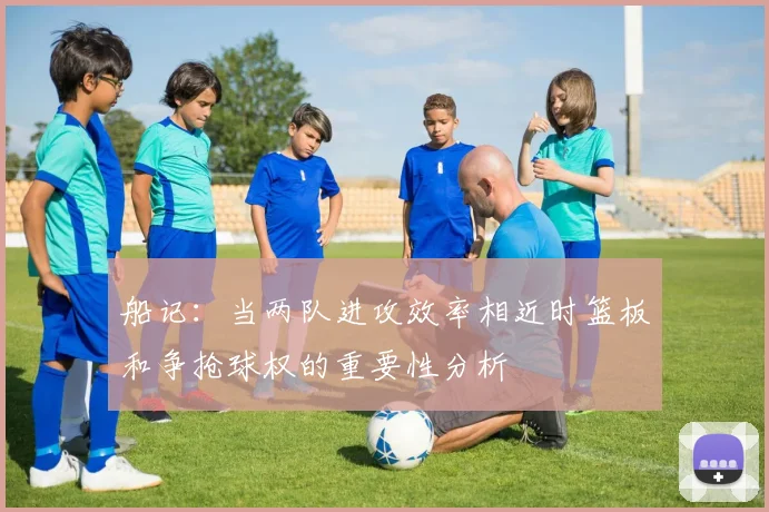 船记：当两队进攻效率相近时篮板和争抢球权的重要性分析