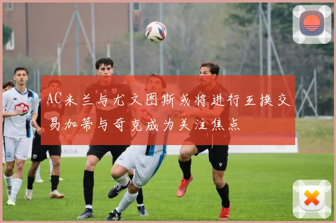 AC米兰与尤文图斯或将进行互换交易加蒂与奇克成为关注焦点