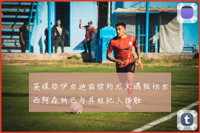 英媒称伊尔迪兹续约尤文遇阻切尔西阿森纳已与其经纪人接触