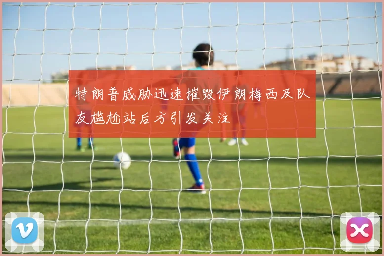 特朗普威胁迅速摧毁伊朗梅西及队友尴尬站后方引发关注