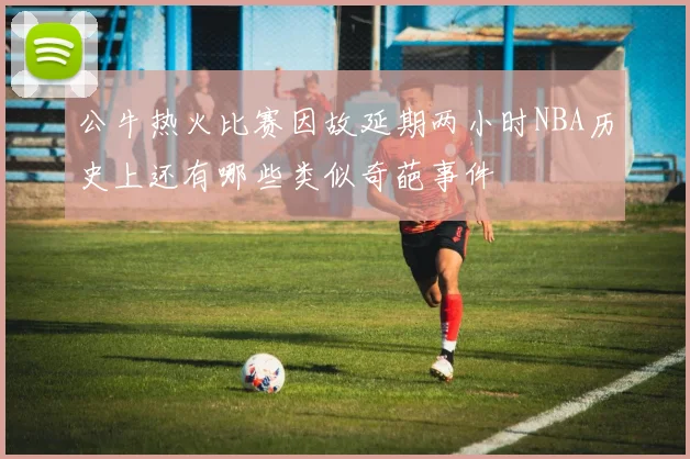 公牛热火比赛因故延期两小时NBA历史上还有哪些类似奇葩事件