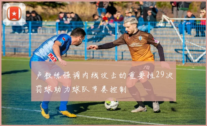 卢教练强调内线攻击的重要性29次罚球助力球队节奏控制