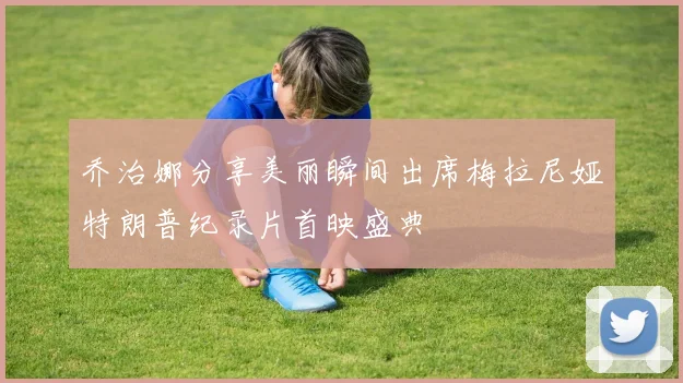 乔治娜分享美丽瞬间出席梅拉尼娅特朗普纪录片首映盛典