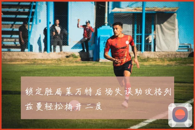 锁定胜局莱万特后场失误助攻格列兹曼轻松梅开二度