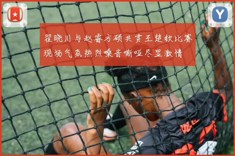 翟晓川与赵睿方硕共赏王楚钦比赛现场气氛热烈嗓音嘶哑尽显激情