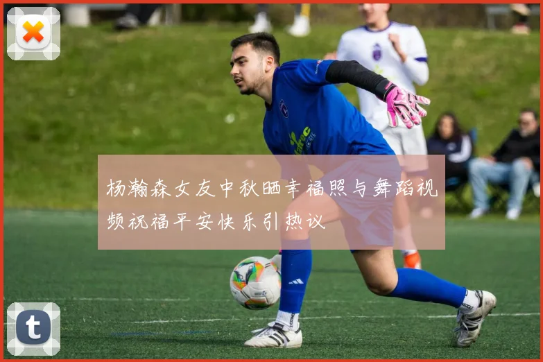 杨瀚森女友中秋晒幸福照与舞蹈视频祝福平安快乐引热议