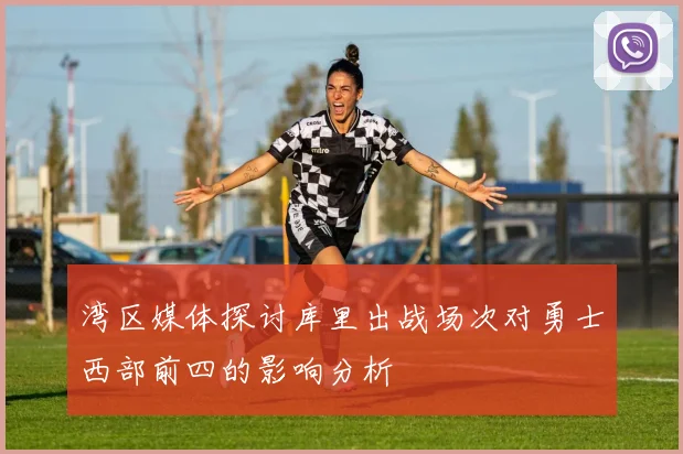 湾区媒体探讨库里出战场次对勇士西部前四的影响分析