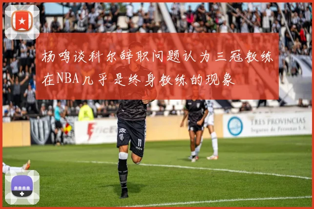 杨鸣谈科尔辞职问题认为三冠教练在NBA几乎是终身教练的现象
