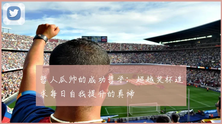 哲人瓜帅的成功哲学：超越奖杯追求每日自我提升的真谛