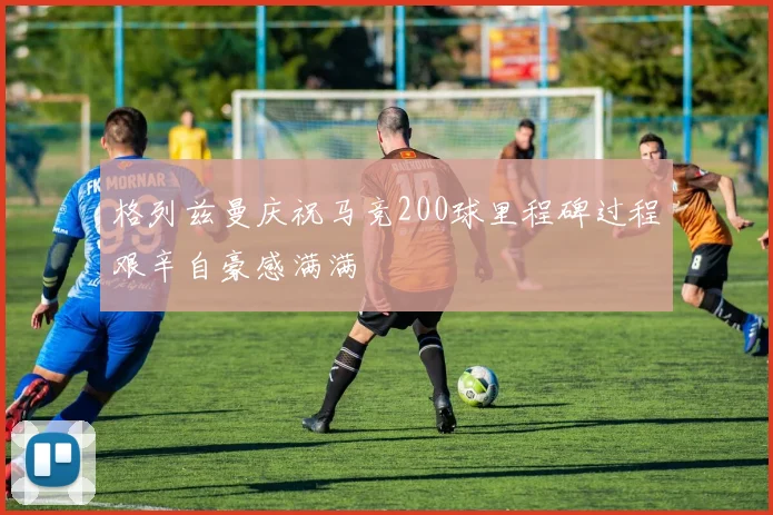 格列兹曼庆祝马竞200球里程碑过程艰辛自豪感满满