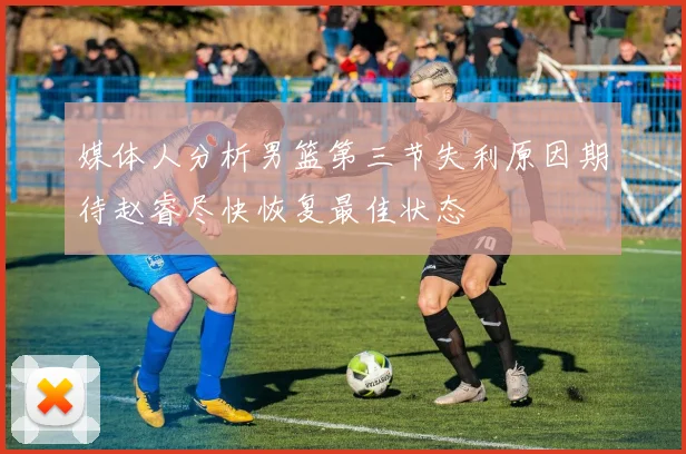媒体人分析男篮第三节失利原因期待赵睿尽快恢复最佳状态