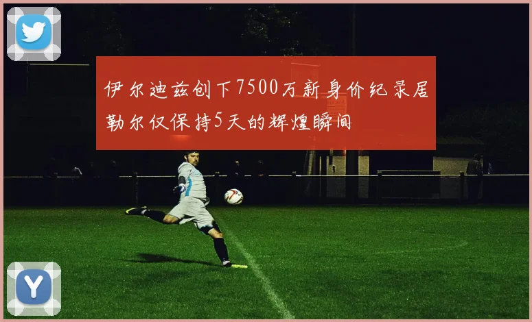 伊尔迪兹创下7500万新身价纪录居勒尔仅保持5天的辉煌瞬间