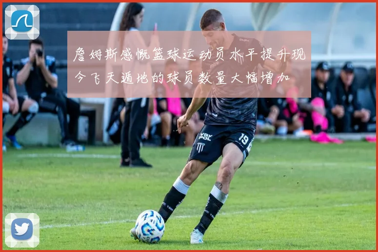 詹姆斯感慨篮球运动员水平提升现今飞天遁地的球员数量大幅增加
