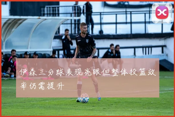 伊森三分球表现亮眼但整体投篮效率仍需提升