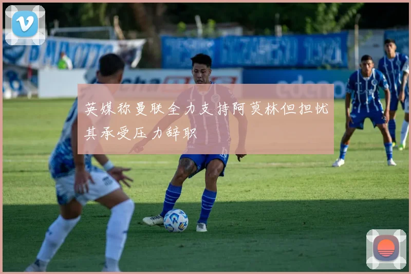 英媒称曼联全力支持阿莫林但担忧其承受压力辞职
