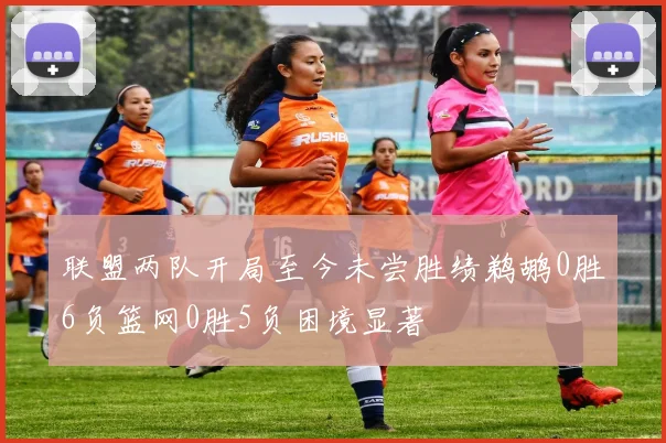 联盟两队开局至今未尝胜绩鹈鹕0胜6负篮网0胜5负困境显著