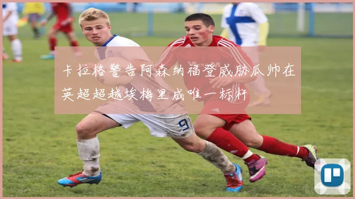卡拉格警告阿森纳福登威胁瓜帅在英超超越埃梅里成唯一标杆
