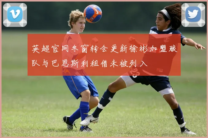 英超官网冬窗转会更新徐彬加盟狼队与巴恩斯利租借未被列入