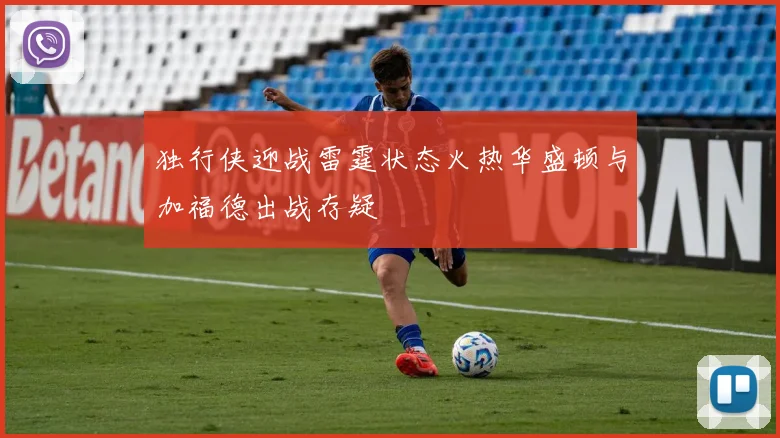 独行侠迎战雷霆状态火热华盛顿与加福德出战存疑